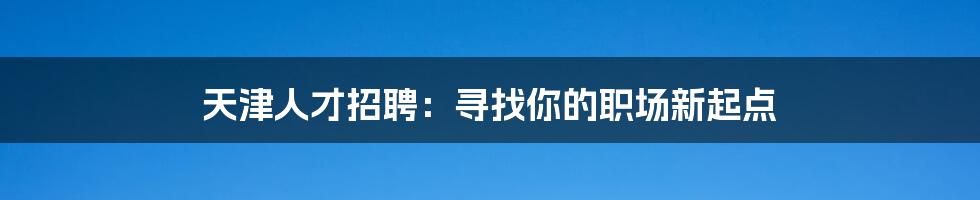 天津人才招聘:寻找你的职场新起点