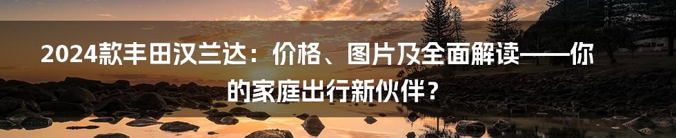 2024款丰田汉兰达:价格、图片及全面解读——你的家庭出行新伙伴?