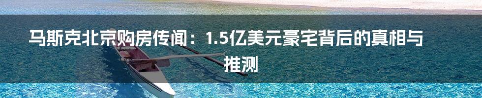 马斯克北京购房传闻:1.5亿美元豪宅背后的真相与推测