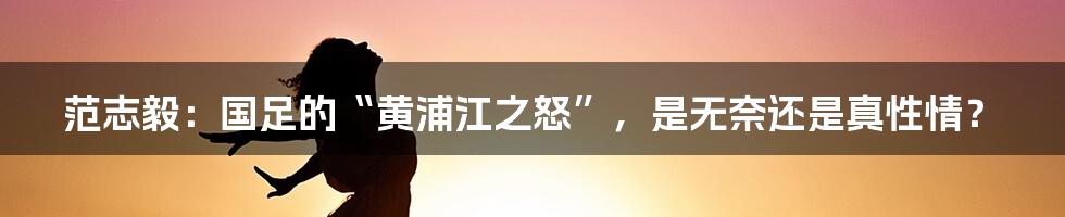 范志毅:国足的“黄浦江之怒”,是无奈还是真性情?