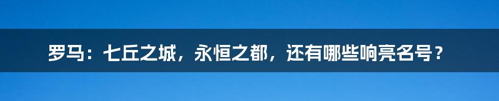 罗马:七丘之城,永恒之都,还有哪些响亮名号?