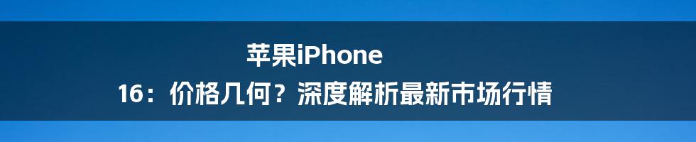 苹果iPhone 16:价格几何?深度解析最新市场行情