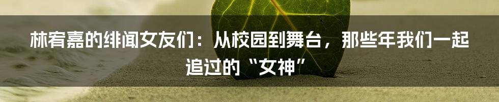 林宥嘉的绯闻女友们:从校园到舞台,那些年我们一起追过的“女神”