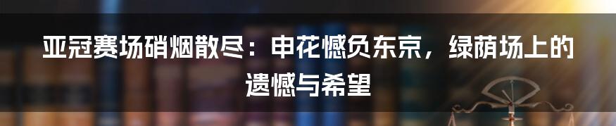 亚冠赛场硝烟散尽：申花憾负东京，绿荫场上的遗憾与希望