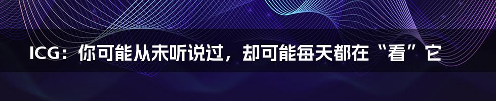 ICG:你可能从未听说过,却可能每天都在“看”它