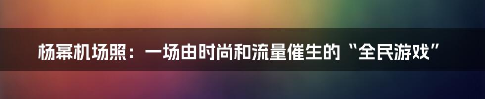 杨幂机场照:一场由时尚和流量催生的“全民游戏”