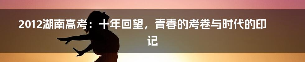 2012湖南高考:十年回望,青春的考卷与时代的印记