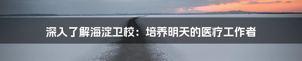深入了解海淀卫校:培养明天的医疗工作者