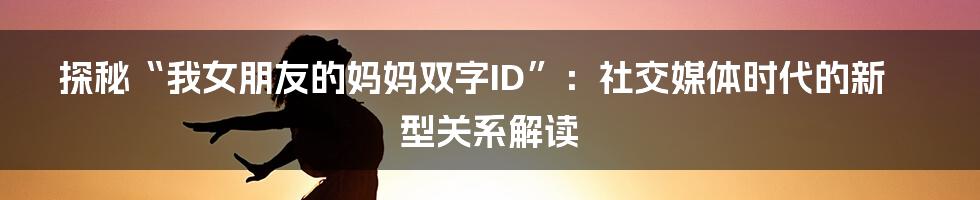 探秘“我女朋友的妈妈双字ID”:社交媒体时代的新型关系解读