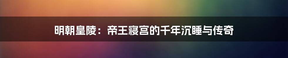 明朝皇陵:帝王寝宫的千年沉睡与传奇