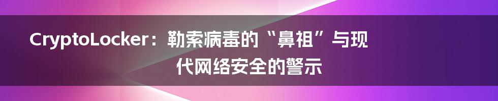 CryptoLocker:勒索病毒的“鼻祖”与现代网络安全的警示