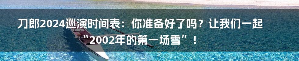 刀郎2024巡演时间表:你准备好了吗?让我们一起“2002年的第一场雪”!