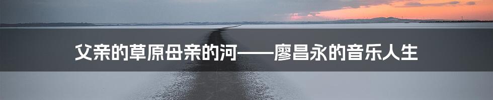 父亲的草原母亲的河——廖昌永的音乐人生