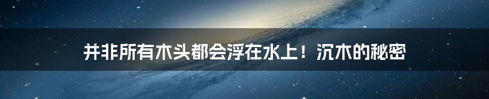 并非所有木头都会浮在水上!沉木的秘密