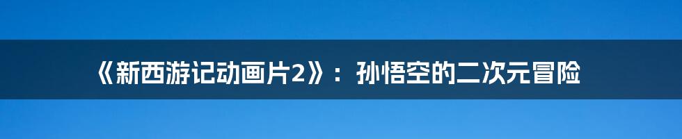 《新西游记动画片2》:孙悟空的二次元冒险