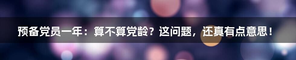 预备党员一年:算不算党龄?这问题,还真有点意思!