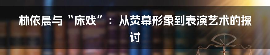 林依晨与“床戏”:从荧幕形象到表演艺术的探讨
