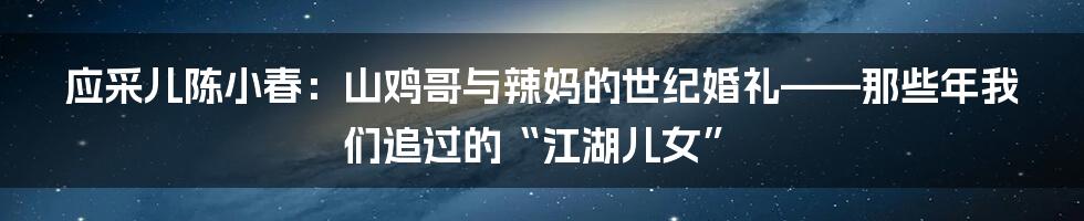 应采儿陈小春:山鸡哥与辣妈的世纪婚礼——那些年我们追过的“江湖儿女”