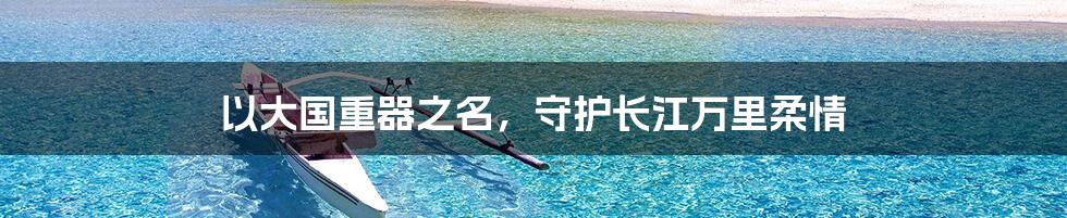 以大国重器之名,守护长江万里柔情