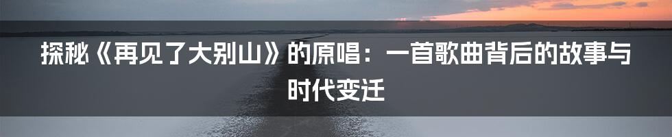 探秘《再见了大别山》的原唱:一首歌曲背后的故事与时代变迁