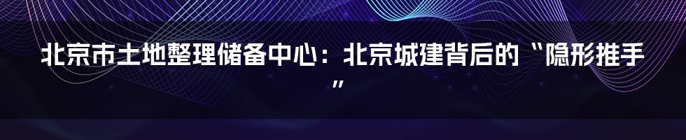 北京市土地整理储备中心:北京城建背后的“隐形推手”