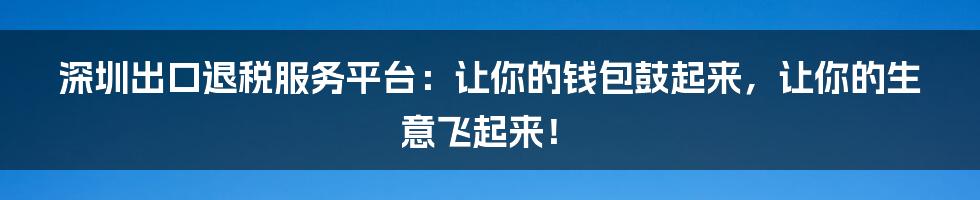 深圳出口退税服务平台:让你的钱包鼓起来,让你的生意飞起来!