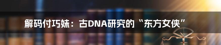 解码付巧妹:古DNA研究的“东方女侠”