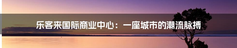 乐客来国际商业中心:一座城市的潮流脉搏