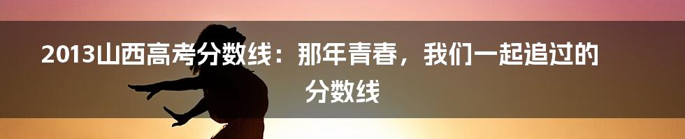 2013山西高考分数线:那年青春,我们一起追过的分数线