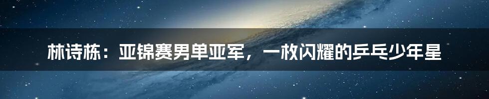 林诗栋:亚锦赛男单亚军,一枚闪耀的乒乓少年星