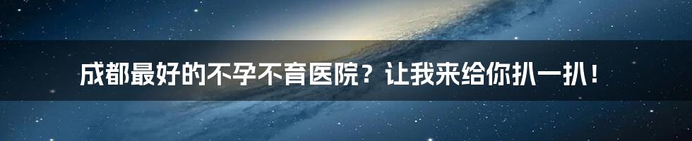 成都最好的不孕不育医院？让我来给你扒一扒！
