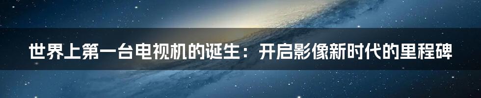 世界上第一台电视机的诞生:开启影像新时代的里程碑