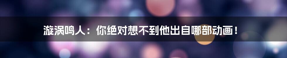 漩涡鸣人:你绝对想不到他出自哪部动画!