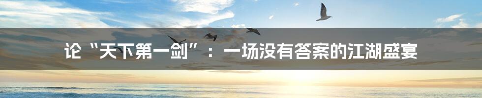 论“天下第一剑”：一场没有答案的江湖盛宴