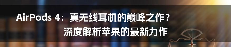 AirPods 4:真无线耳机的巅峰之作?深度解析苹果的最新力作