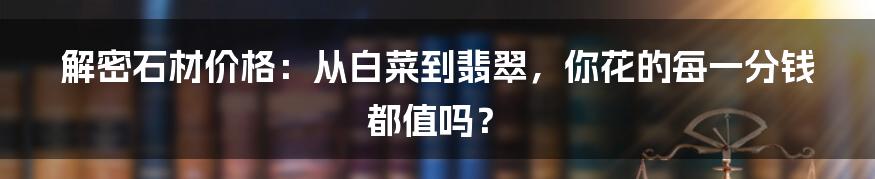 解密石材价格:从白菜到翡翠,你花的每一分钱都值吗?