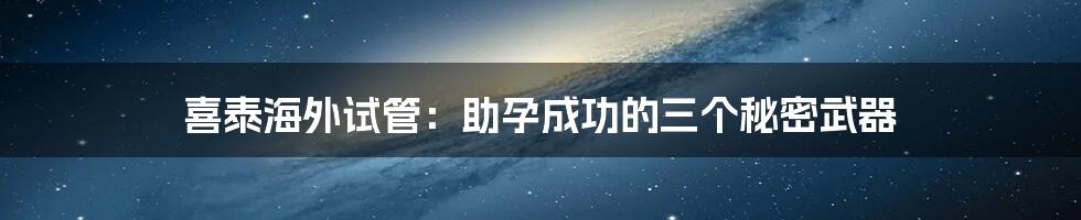 喜泰海外试管:助孕成功的三个秘密武器