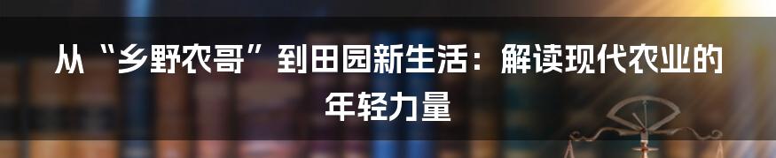 从“乡野农哥”到田园新生活：解读现代农业的年轻力量