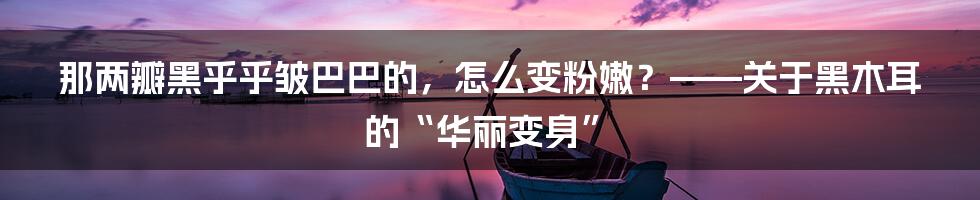 那两瓣黑乎乎皱巴巴的,怎么变粉嫩?——关于黑木耳的“华丽变身”