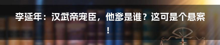 李延年:汉武帝宠臣,他爹是谁?这可是个悬案!