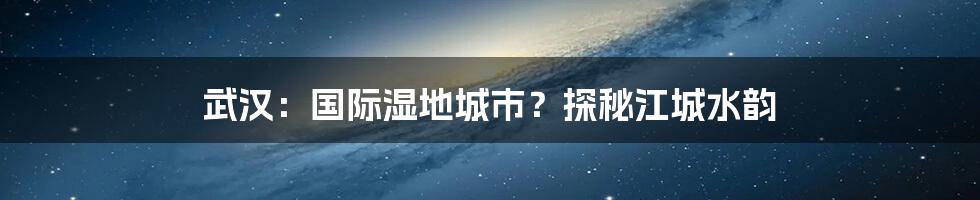 武汉:国际湿地城市?探秘江城水韵