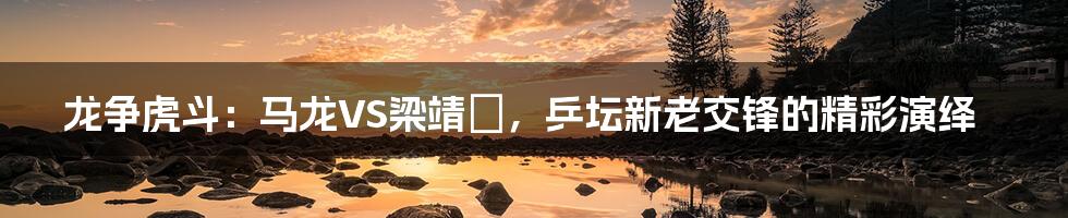 龙争虎斗:马龙VS梁靖崑,乒坛新老交锋的精彩演绎