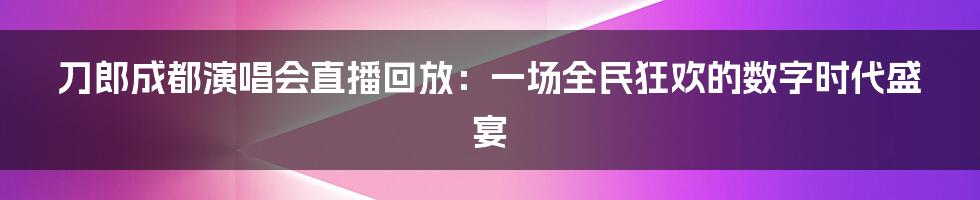 刀郎成都演唱会直播回放：一场全民狂欢的数字时代盛宴