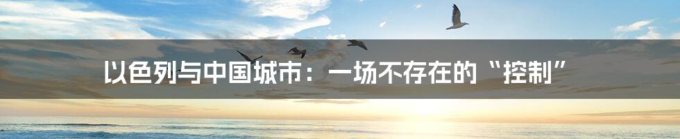 以色列与中国城市:一场不存在的“控制”