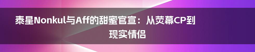 泰星Nonkul与Aff的甜蜜官宣：从荧幕CP到现实情侣