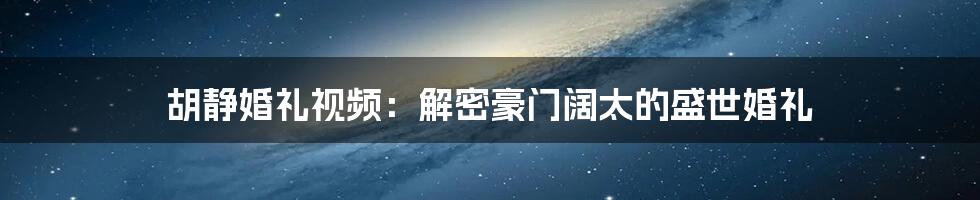 胡静婚礼视频:解密豪门阔太的盛世婚礼