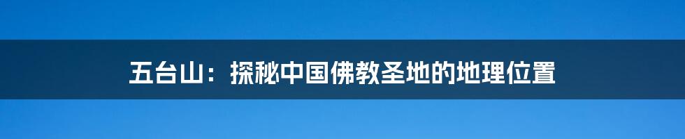 五台山:探秘中国佛教圣地的地理位置