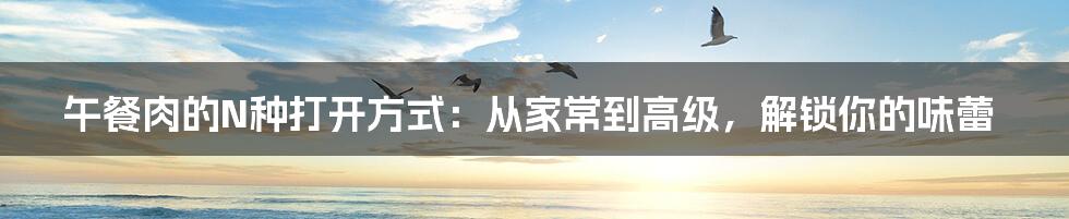 午餐肉的N种打开方式:从家常到高级,解锁你的味蕾