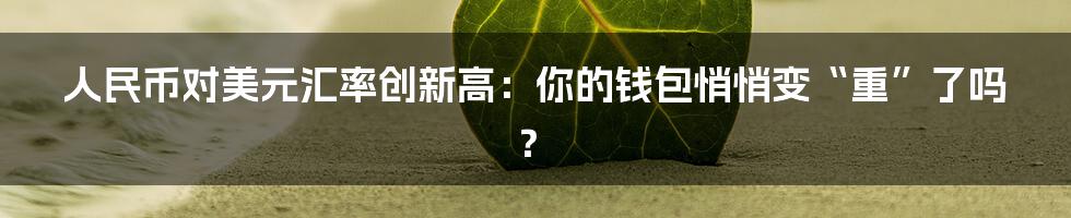 人民币对美元汇率创新高：你的钱包悄悄变“重”了吗？
