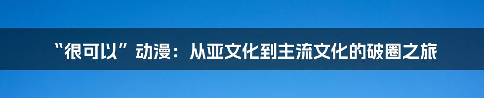 “很可以”动漫:从亚文化到主流文化的破圈之旅